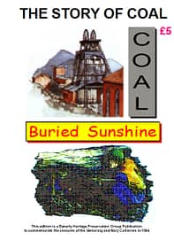 THE STORY OF COAL - BURIED SUNSHINE A must for anybody wondering about coal and coal mining. How coal was formed - how coal was discovered - how coal was mined - the need for coal - the uses of coal - local coal mines - and a quiz to test your knowledge. 41 A4 pages (single-sided)